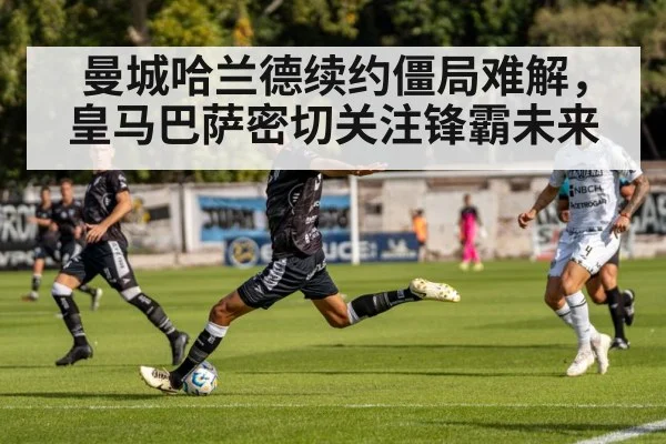 曼城哈兰德续约僵局难解,皇马巴萨密切关注锋霸未来